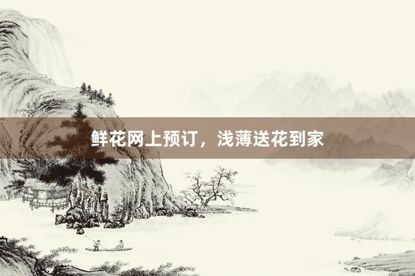 鲜花网上预订，浅薄送花到家