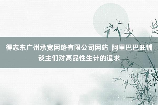 得志东广州承宽网络有限公司网站_阿里巴巴旺铺谈主们对高品性生计的追求