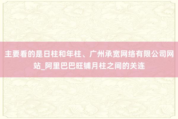 主要看的是日柱和年柱、广州承宽网络有限公司网站_阿里巴巴旺铺月柱之间的关连