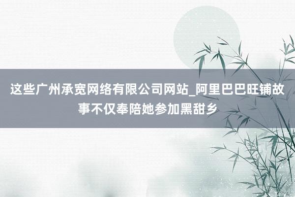 这些广州承宽网络有限公司网站_阿里巴巴旺铺故事不仅奉陪她参加黑甜乡